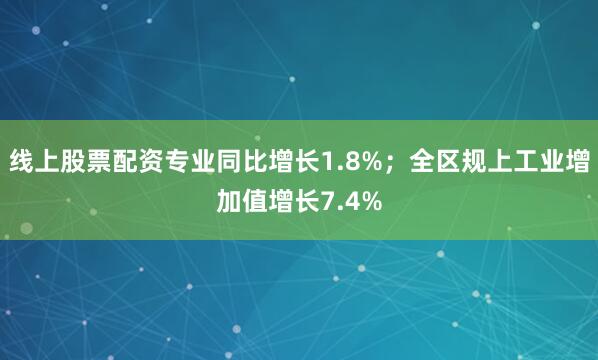 线上股票配资专业同比增长1.8%；全区规上工业增加值增长7.4%