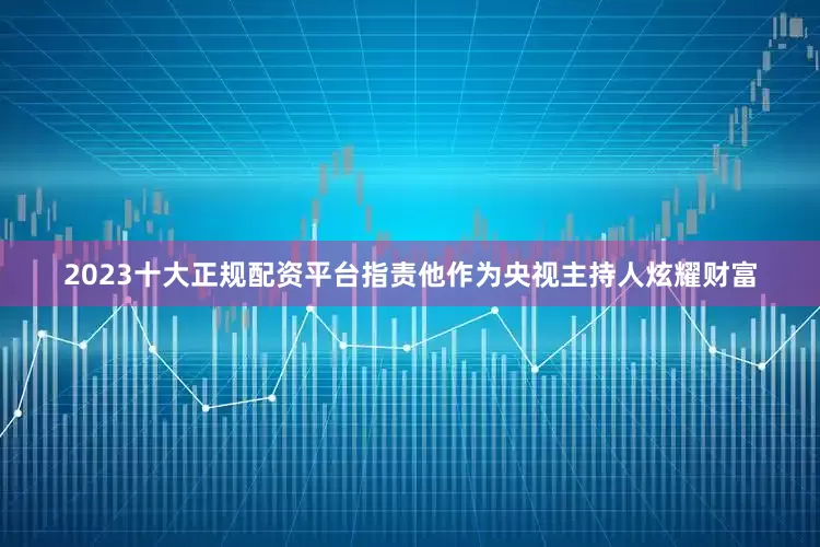 2023十大正规配资平台指责他作为央视主持人炫耀财富