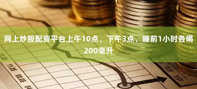 网上炒股配资平台上午10点、下午3点、睡前1小时各喝200毫升